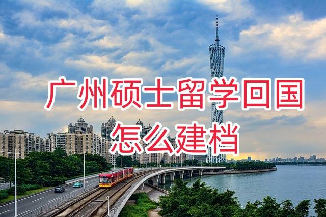 广州硕士留学回国怎么建档政策、流程及所需材料大全