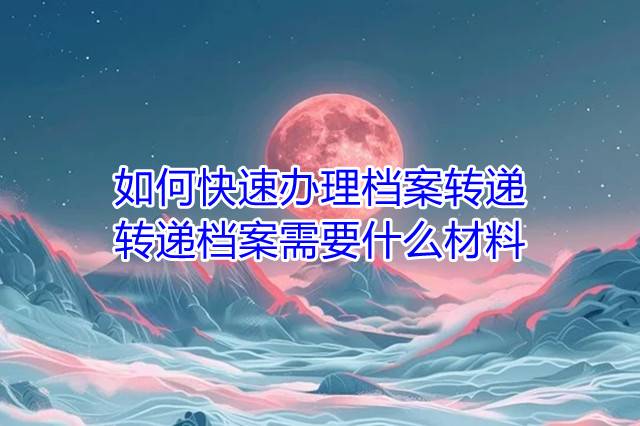 如何快速办理档案转递，转递档案需要什么材料