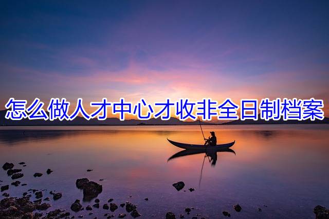 怎么做人才中心才收非全日制档案