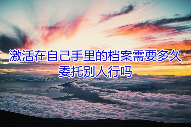 激活在自己手里的档案需要多久，委托别人行吗