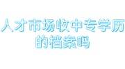 人才市场收中专学历的档案吗，如不收档案在学校如何激活