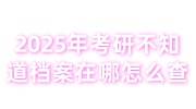 2025年考研不知道档案在哪怎么查