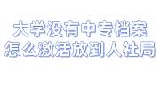 大学没有中专档案怎么办，该怎么激活放到人社局