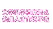 大学退学档案怎么处理人才市场不收