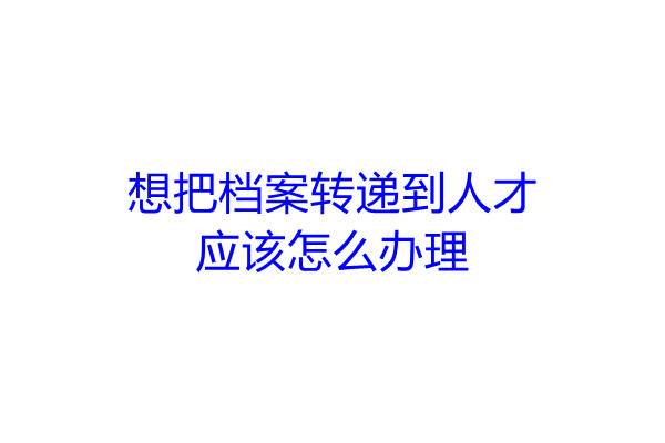想把档案转递到人才应该怎么办理
