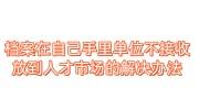 档案在自己手里单位不接收，放到人才市场的解决办法