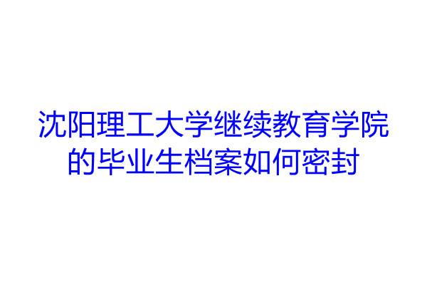 沈阳理工大学继续教育学院的毕业生档案如何密封