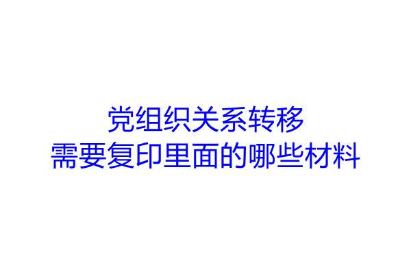 党组织关系转移需要复印里面的哪些材料