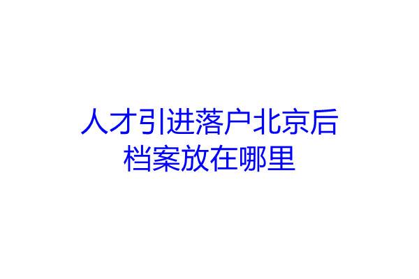 人才引进落户北京后,档案放在哪里