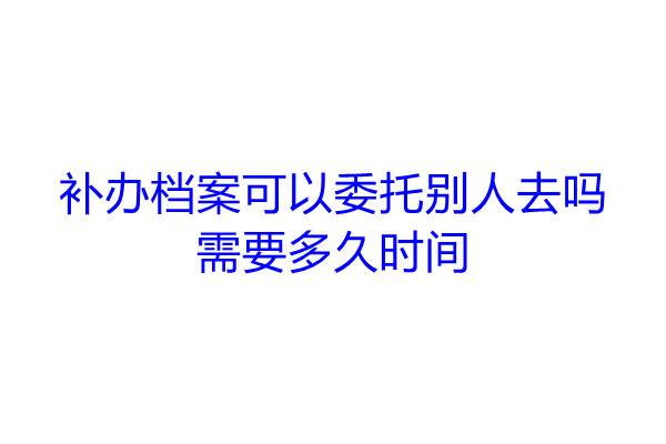 补办档案可以委托别人去吗，需要多久时间