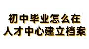 初中毕业怎么在人才中心建立档案
