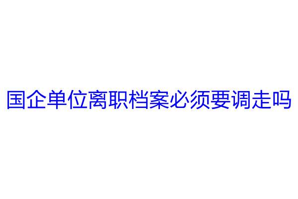 国企单位离职档案必须要调走吗