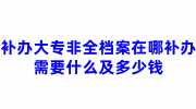 补办大专非全档案在哪补办，需要什么及多少钱