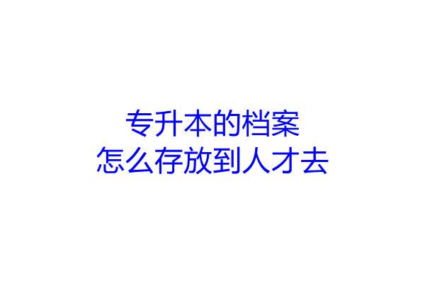 专升本的档案怎么存放到人才去