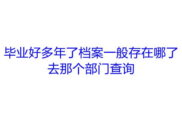 毕业好多年了档案一般存在哪了，去那个部门查询