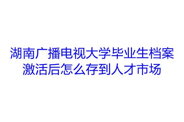 湖南广播电视大学毕业生档案激活后怎么存到人才市场