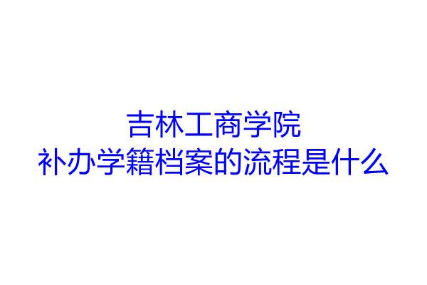吉林工商学院补办学籍档案的流程是什么