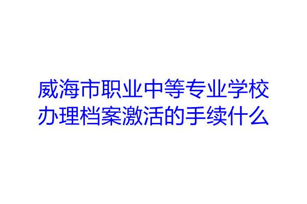 威海市职业中等专业学校办理档案激活的手续什么
