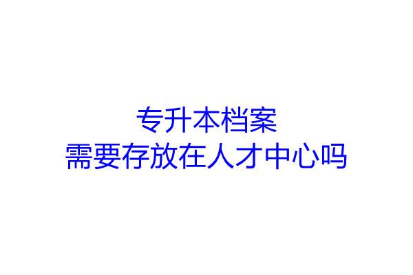 专升本档案,需要存放在人才中心吗