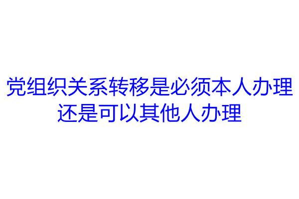 党组织关系转移是必须本人办理还是可以其他人办理