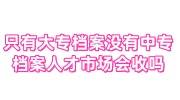 只有大专档案没有中专档案,大学毕业后人才市场会收吗