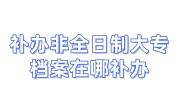 补办非全日制大专档案在哪补办，流程及需要时间大全