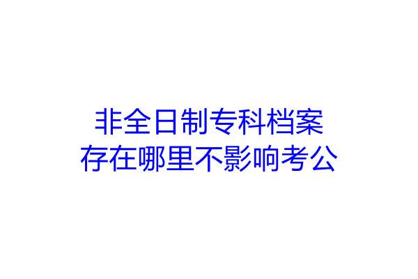 非全日制专科档案存在哪里不影响考公