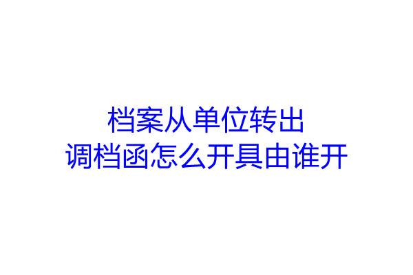 档案从单位转出，调档函怎么开具由谁开