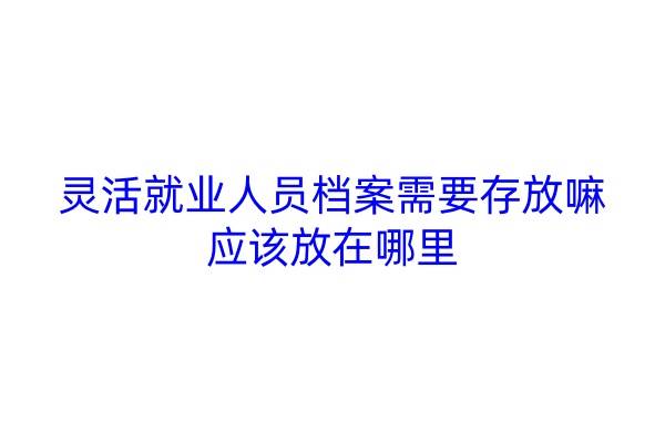 灵活就业人员档案需要存放嘛，应该放在哪里