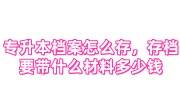 专升本档案怎么存，存档案需要带什么材料多少钱