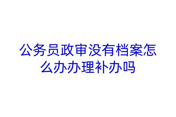 公务员政审没有档案怎么办，办理补办吗