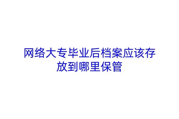 网络大专毕业后档案应该存放到哪里保管