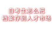 自考生怎么把档案存到人才市场,自考档案激活在线办理