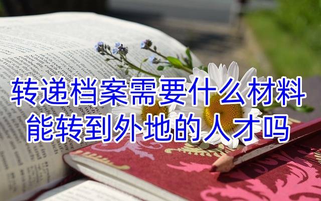 转递档案需要什么材料，能转到外地的人才吗