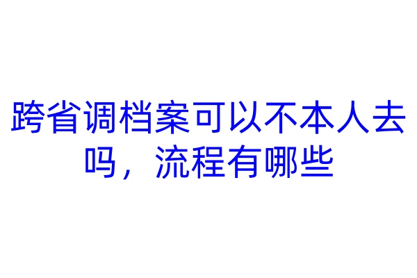 跨省调档案可以不本人去吗，流程有哪些