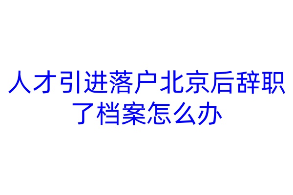 人才引进落户北京后辞职了档案怎么办