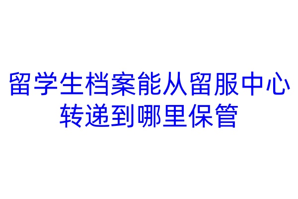 留学生档案能从留服中心转递到哪里保管