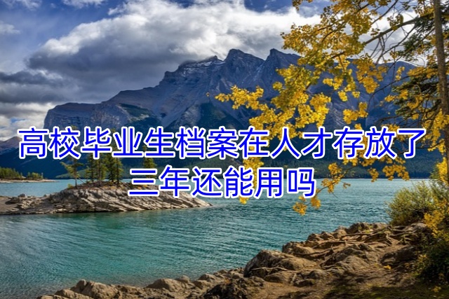 高校毕业生档案在人才存放了三年还能用吗