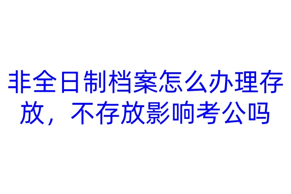 非全日制档案怎么办理存放，不存放影响考公吗