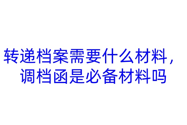 转递档案需要什么材料，调档函是必备材料吗