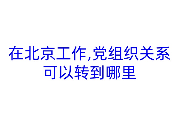 在北京工作,党组织关系可以转到哪里