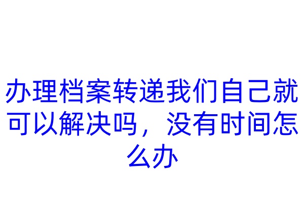 办理档案转递我们自己就可以解决吗，没有时间怎么办