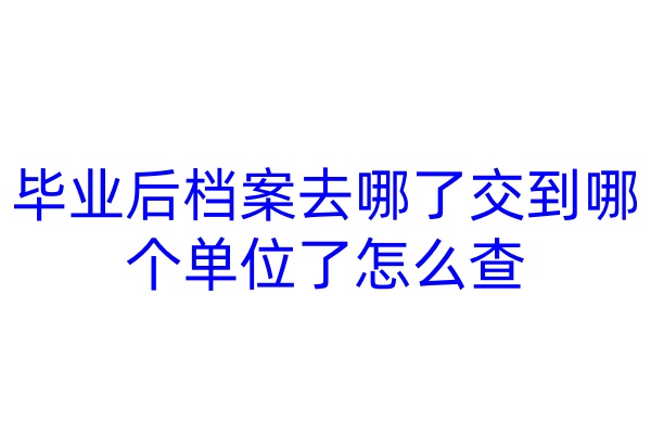 毕业后档案去哪了交到哪个单位了怎么查