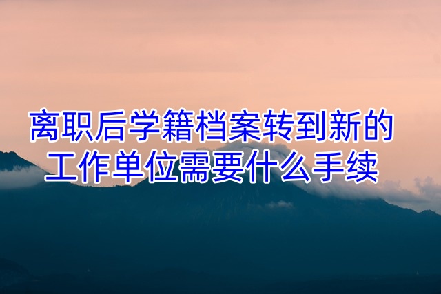 离职后学籍档案转到新的工作单位需要什么手续