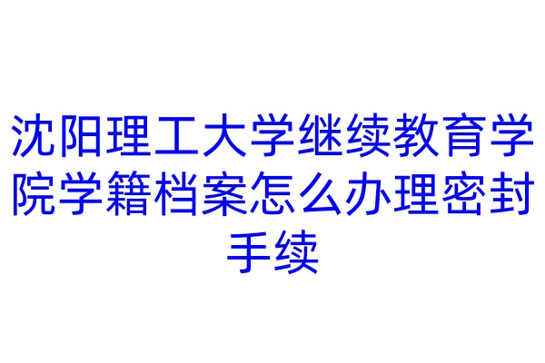 沈阳理工大学继续教育学院学籍档案怎么办理密封手续