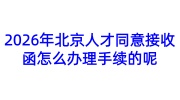 2026年北京人才同意接收函怎么办理手续的呢